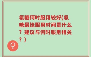 氨糖何时服用较好(氨糖最佳服用时间是什么？建议与何时服用相关？)