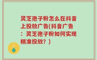 灵芝孢子粉怎么在抖音上投放广告(抖音广告：灵芝孢子粉如何实现精准投放？)