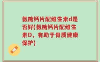氨糖钙片配维生素d是否好(氨糖钙片配维生素D，有助于骨质健康保护)