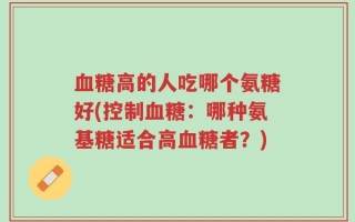 血糖高的人吃哪个氨糖好(控制血糖：哪种氨基糖适合高血糖者？)