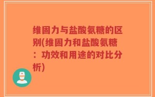 维固力与盐酸氨糖的区别(维固力和盐酸氨糖：功效和用途的对比分析)