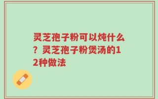灵芝孢子粉可以炖什么？灵芝孢子粉煲汤的12种做法