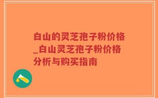 白山的灵芝孢子粉价格_白山灵芝孢子粉价格分析与购买指南