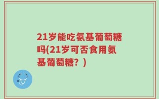 21岁能吃氨基葡萄糖吗(21岁可否食用氨基葡萄糖？)