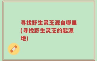 寻找野生灵芝源自哪里(寻找野生灵芝的起源地)