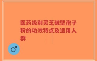 医药级别灵芝破壁孢子粉的功效特点及适用人群