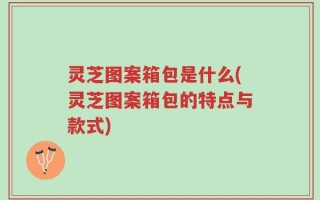 灵芝图案箱包是什么(灵芝图案箱包的特点与款式)