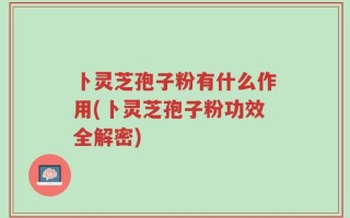 卜灵芝孢子粉有什么作用(卜灵芝孢子粉功效全解密)