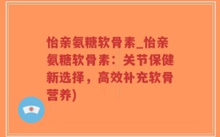 怡亲氨糖软骨素_怡亲氨糖软骨素：关节保健新选择，高效补充软骨营养)