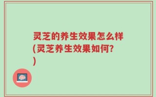 灵芝的养生效果怎么样(灵芝养生效果如何？)