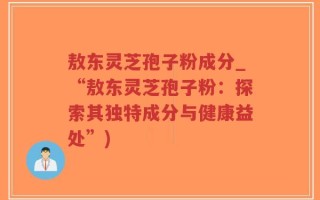 敖东灵芝孢子粉成分_“敖东灵芝孢子粉：探索其独特成分与健康益处”)