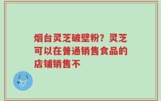 烟台灵芝破壁粉？灵芝可以在普通销售食品的店铺销售不