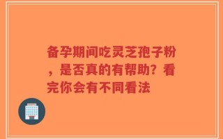 备孕期间吃灵芝孢子粉，是否真的有帮助？看完你会有不同看法