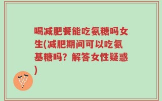 喝减肥餐能吃氨糖吗女生(减肥期间可以吃氨基糖吗？解答女性疑惑)