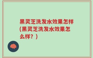 黑灵芝洗发水效果怎样(黑灵芝洗发水效果怎么样？)
