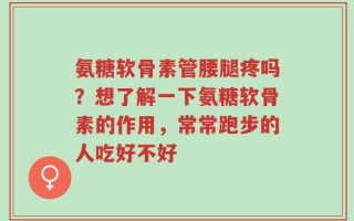 氨糖软骨素管腰腿疼吗？想了解一下氨糖软骨素的作用，常常跑步的人吃好不好