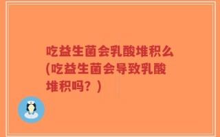 吃益生菌会乳酸堆积么(吃益生菌会导致乳酸堆积吗？)