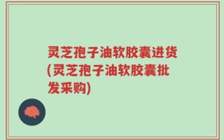 灵芝孢子油软胶囊进货(灵芝孢子油软胶囊批发采购)