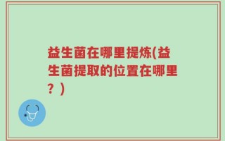 益生菌在哪里提炼(益生菌提取的位置在哪里？)