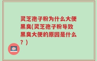 灵芝孢子粉为什么大便黑臭(灵芝孢子粉导致黑臭大便的原因是什么？)