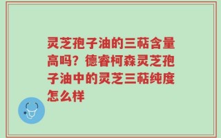 灵芝孢子油的三萜含量高吗？德睿柯森灵芝孢子油中的灵芝三萜纯度怎么样