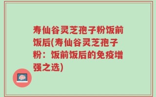 寿仙谷灵芝孢子粉饭前饭后(寿仙谷灵芝孢子粉：饭前饭后的免疫增强之选)