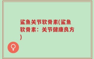 鲨鱼关节软骨素(鲨鱼软骨素：关节健康良方)