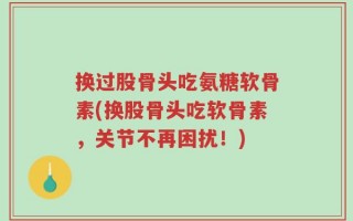 换过股骨头吃氨糖软骨素(换股骨头吃软骨素，关节不再困扰！)