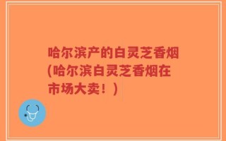 哈尔滨产的白灵芝香烟(哈尔滨白灵芝香烟在市场大卖！)