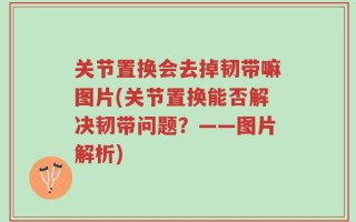 关节置换会去掉韧带嘛图片(关节置换能否解决韧带问题？——图片解析)