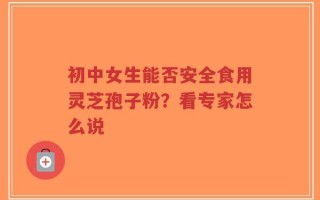 初中女生能否安全食用灵芝孢子粉？看专家怎么说