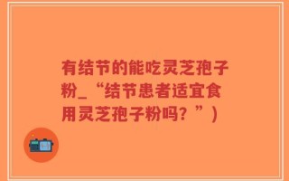 有结节的能吃灵芝孢子粉_“结节患者适宜食用灵芝孢子粉吗？”)
