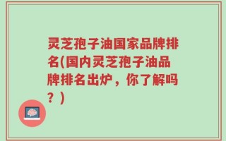 灵芝孢子油国家品牌排名(国内灵芝孢子油品牌排名出炉，你了解吗？)