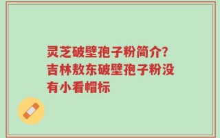 灵芝破壁孢子粉简介？吉林敖东破壁孢子粉没有小看帽标