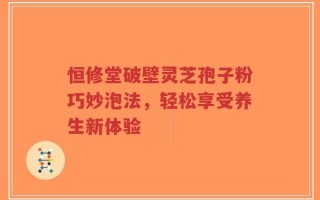 恒修堂破壁灵芝孢子粉巧妙泡法，轻松享受养生新体验