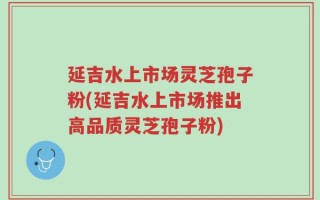 延吉水上市场灵芝孢子粉(延吉水上市场推出高品质灵芝孢子粉)