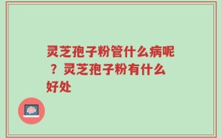 灵芝孢子粉管什么病呢 ？灵芝孢子粉有什么好处
