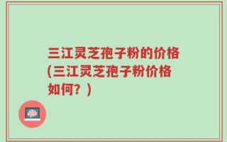 三江灵芝孢子粉的价格(三江灵芝孢子粉价格如何？)