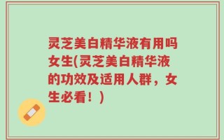 灵芝美白精华液有用吗女生(灵芝美白精华液的功效及适用人群，女生必看！)