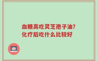 血糖高吃灵芝孢子油？化疗后吃什么比较好