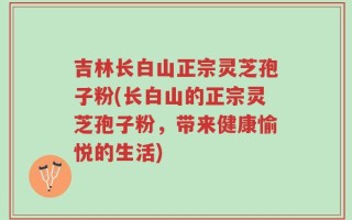吉林长白山正宗灵芝孢子粉(长白山的正宗灵芝孢子粉，带来健康愉悦的生活)