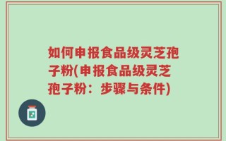 如何申报食品级灵芝孢子粉(申报食品级灵芝孢子粉：步骤与条件)