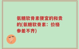 氨糖软骨素便宜的和贵的(氨糖软骨素：价格参差不齐)