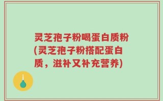 灵芝孢子粉喝蛋白质粉(灵芝孢子粉搭配蛋白质，滋补又补充营养)