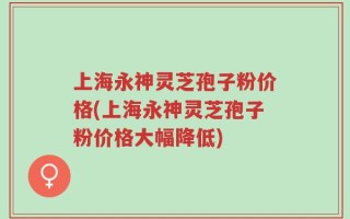 上海永神灵芝孢子粉价格(上海永神灵芝孢子粉价格大幅降低)