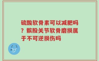 硫酸软骨素可以减肥吗？髌股关节软骨磨损属于不可逆损伤吗