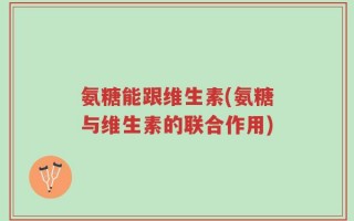 氨糖能跟维生素(氨糖与维生素的联合作用)