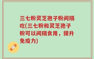 三七粉灵芝孢子粉间隔吃(三七粉和灵芝孢子粉可以间隔食用，提升免疫力)