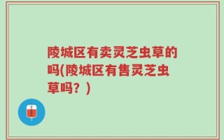 陵城区有卖灵芝虫草的吗(陵城区有售灵芝虫草吗？)