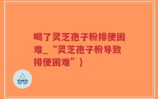 喝了灵芝孢子粉排便困难_“灵芝孢子粉导致排便困难”)